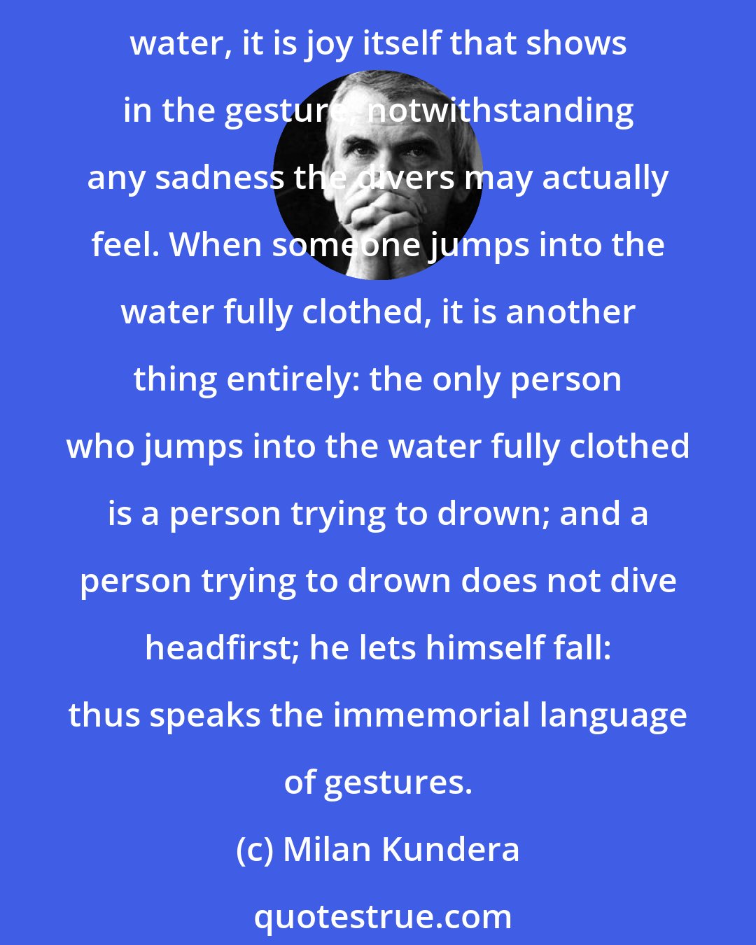 Milan Kundera: Because beyond their practical function, all gestures have a meaning that exceeds the intention of those who make them; when people in bathing suits fling themselves into the water, it is joy itself that shows in the gesture, notwithstanding any sadness the divers may actually feel. When someone jumps into the water fully clothed, it is another thing entirely: the only person who jumps into the water fully clothed is a person trying to drown; and a person trying to drown does not dive headfirst; he lets himself fall: thus speaks the immemorial language of gestures.