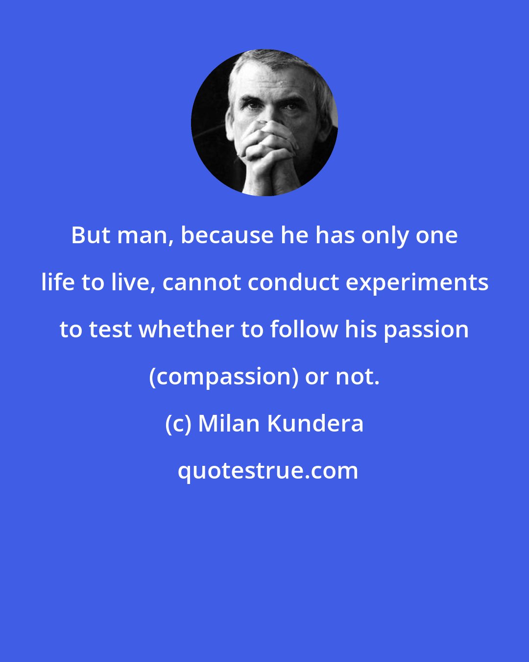 Milan Kundera: But man, because he has only one life to live, cannot conduct experiments to test whether to follow his passion (compassion) or not.