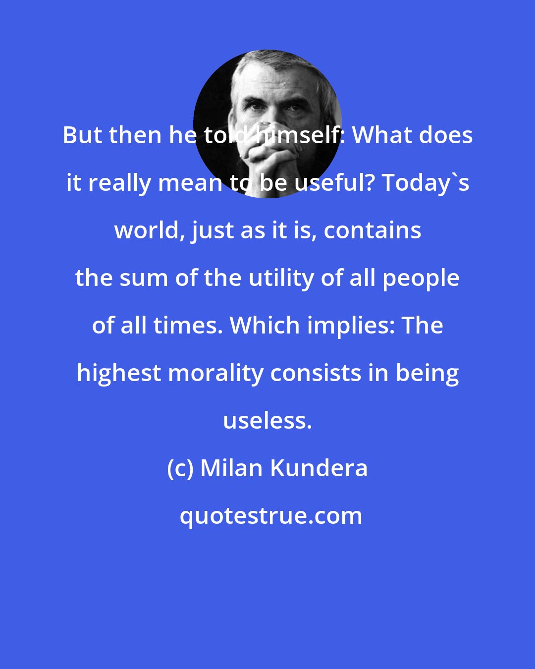 Milan Kundera: But then he told himself: What does it really mean to be useful? Today's world, just as it is, contains the sum of the utility of all people of all times. Which implies: The highest morality consists in being useless.