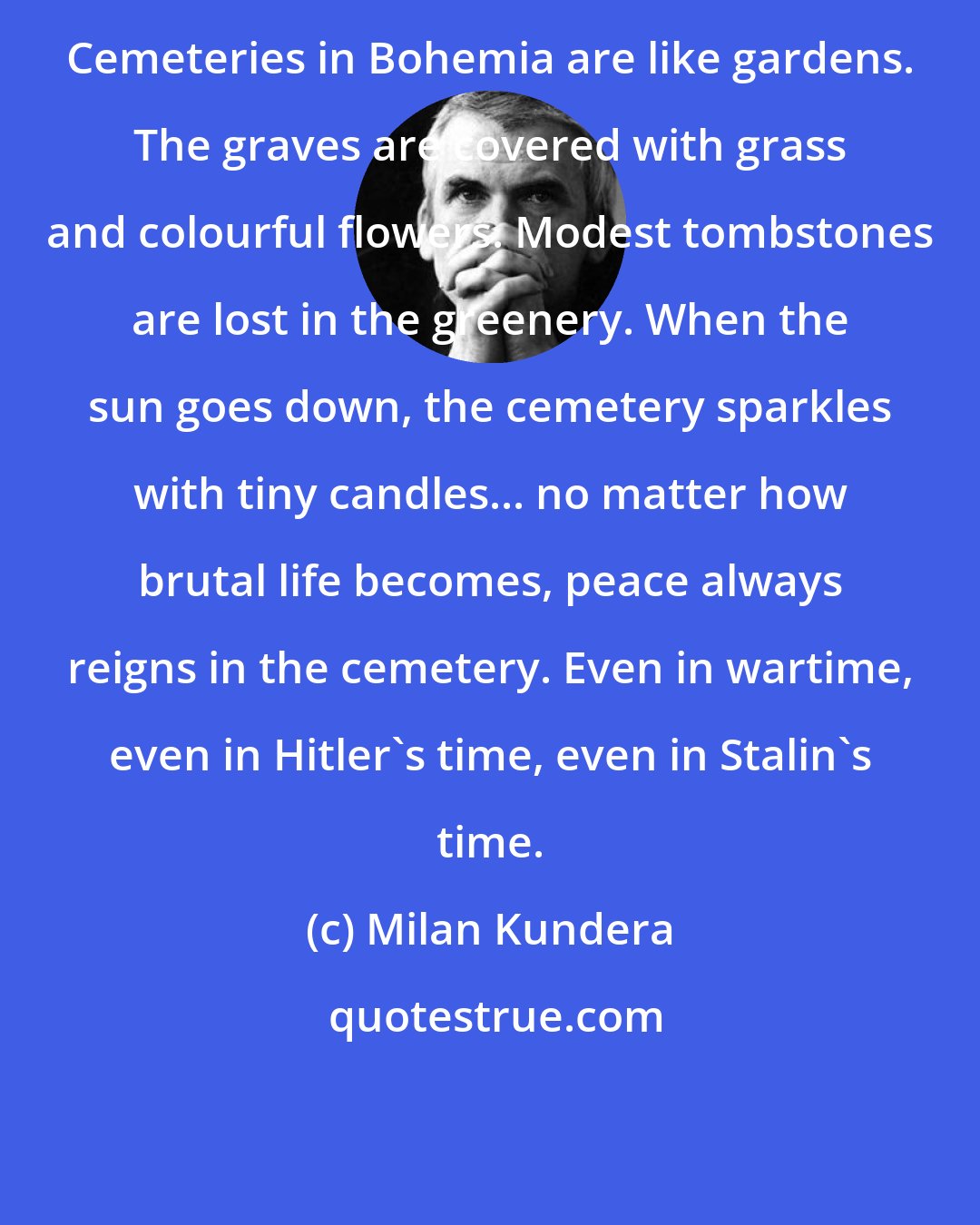 Milan Kundera: Cemeteries in Bohemia are like gardens. The graves are covered with grass and colourful flowers. Modest tombstones are lost in the greenery. When the sun goes down, the cemetery sparkles with tiny candles... no matter how brutal life becomes, peace always reigns in the cemetery. Even in wartime, even in Hitler's time, even in Stalin's time.