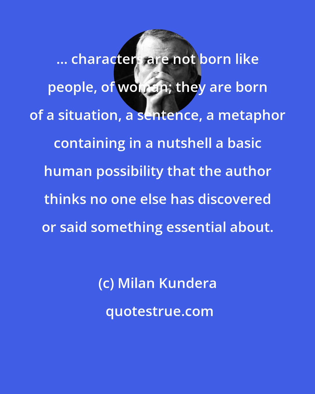 Milan Kundera: ... characters are not born like people, of woman; they are born of a situation, a sentence, a metaphor containing in a nutshell a basic human possibility that the author thinks no one else has discovered or said something essential about.