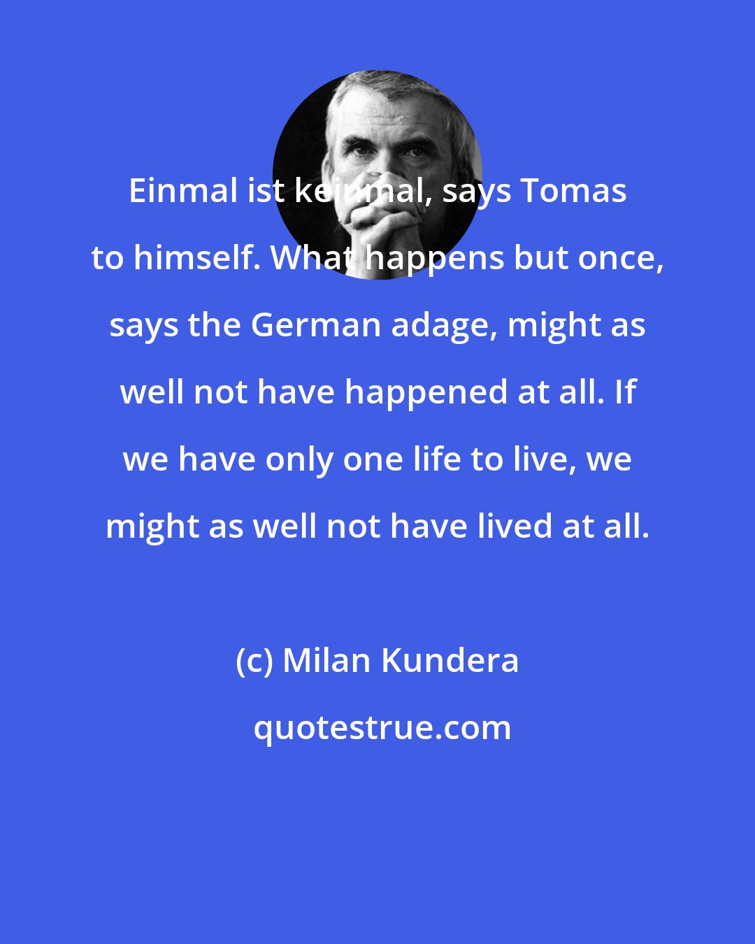 Milan Kundera: Einmal ist keinmal, says Tomas to himself. What happens but once, says the German adage, might as well not have happened at all. If we have only one life to live, we might as well not have lived at all.