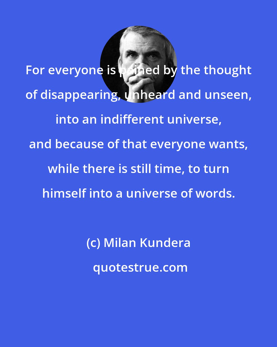 Milan Kundera: For everyone is pained by the thought of disappearing, unheard and unseen, into an indifferent universe, and because of that everyone wants, while there is still time, to turn himself into a universe of words.