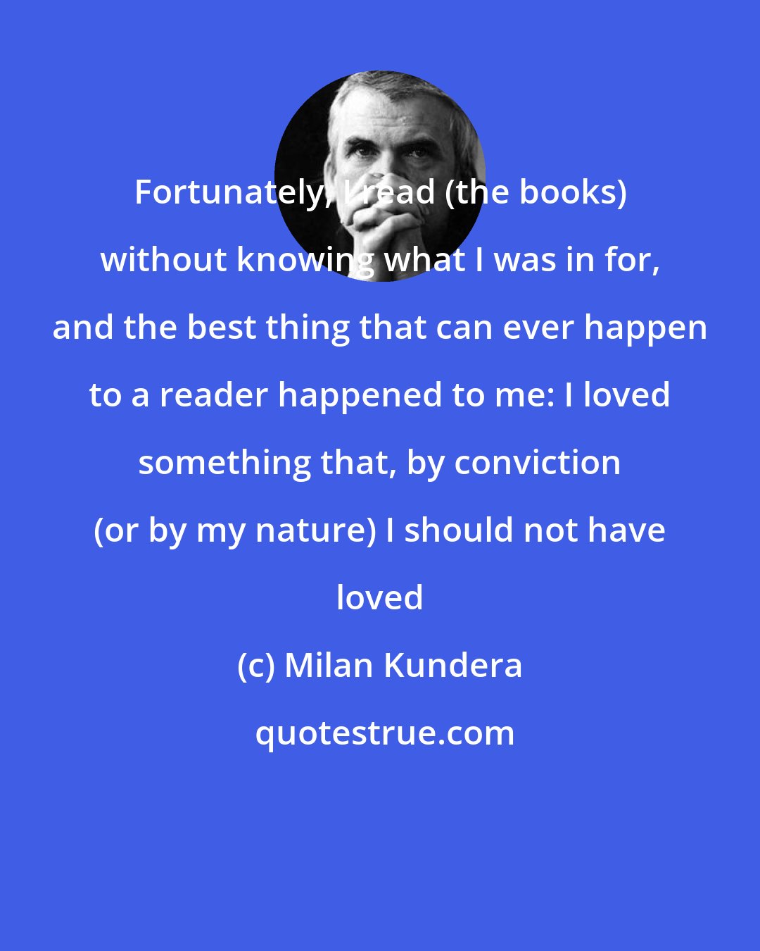 Milan Kundera: Fortunately, I read (the books) without knowing what I was in for, and the best thing that can ever happen to a reader happened to me: I loved something that, by conviction (or by my nature) I should not have loved