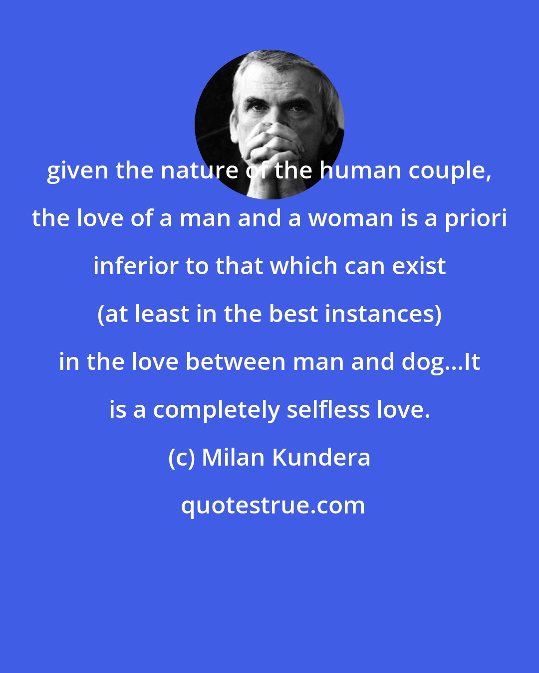 Milan Kundera: given the nature of the human couple, the love of a man and a woman is a priori inferior to that which can exist (at least in the best instances) in the love between man and dog...It is a completely selfless love.