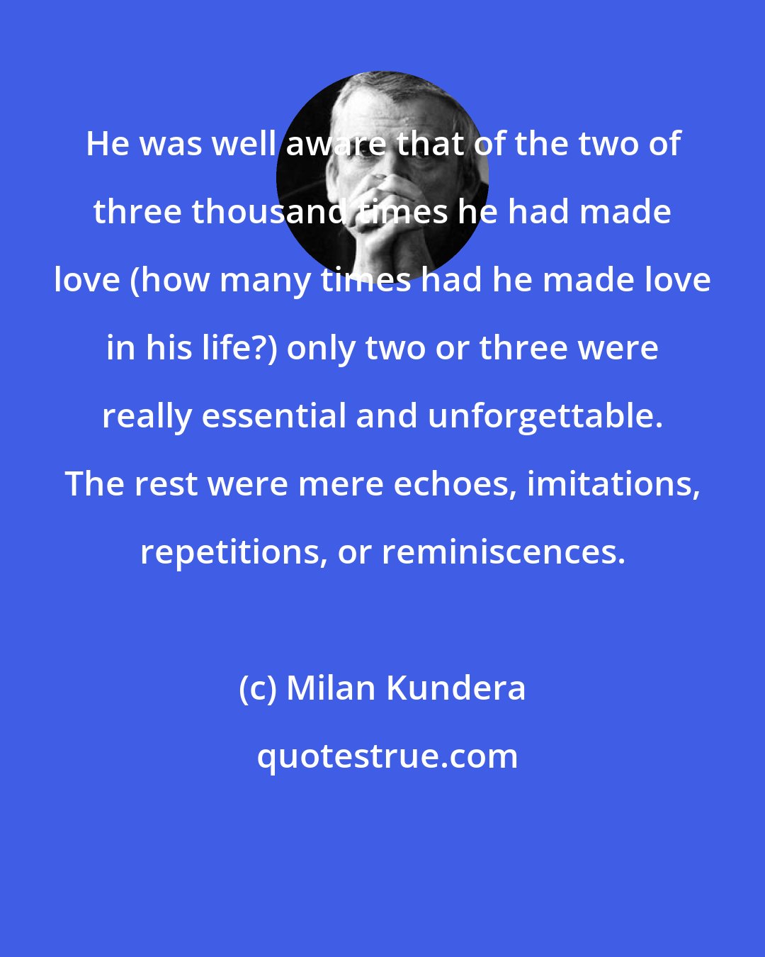 Milan Kundera: He was well aware that of the two of three thousand times he had made love (how many times had he made love in his life?) only two or three were really essential and unforgettable. The rest were mere echoes, imitations, repetitions, or reminiscences.