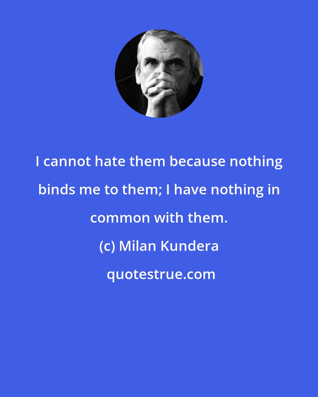 Milan Kundera: I cannot hate them because nothing binds me to them; I have nothing in common with them.