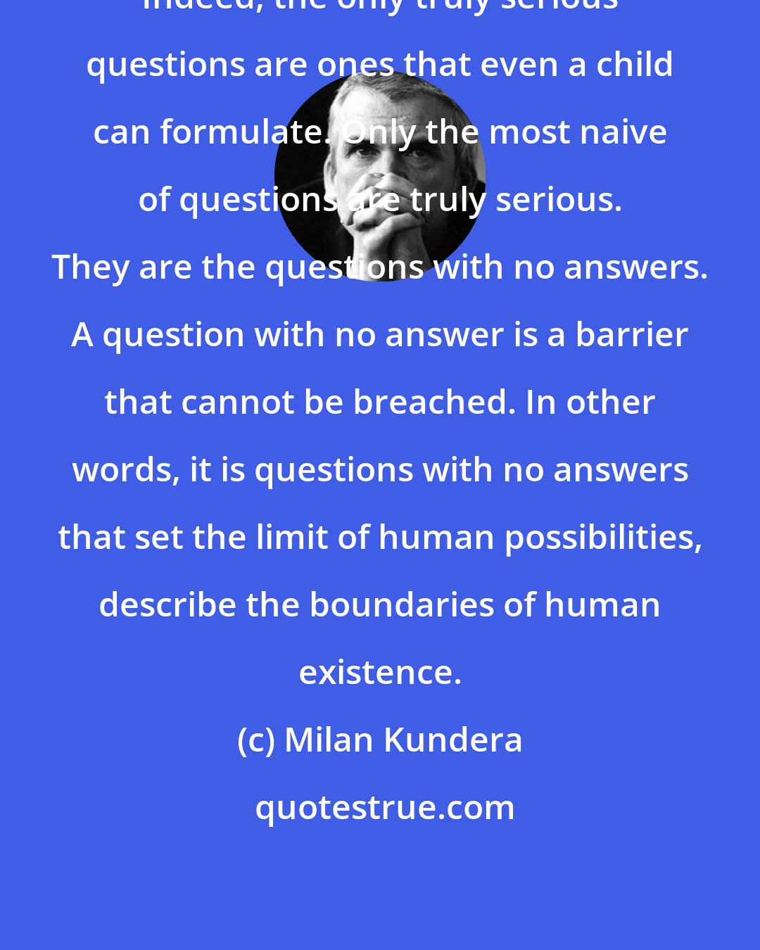 Milan Kundera: Indeed, the only truly serious questions are ones that even a child can formulate. Only the most naive of questions are truly serious. They are the questions with no answers. A question with no answer is a barrier that cannot be breached. In other words, it is questions with no answers that set the limit of human possibilities, describe the boundaries of human existence.