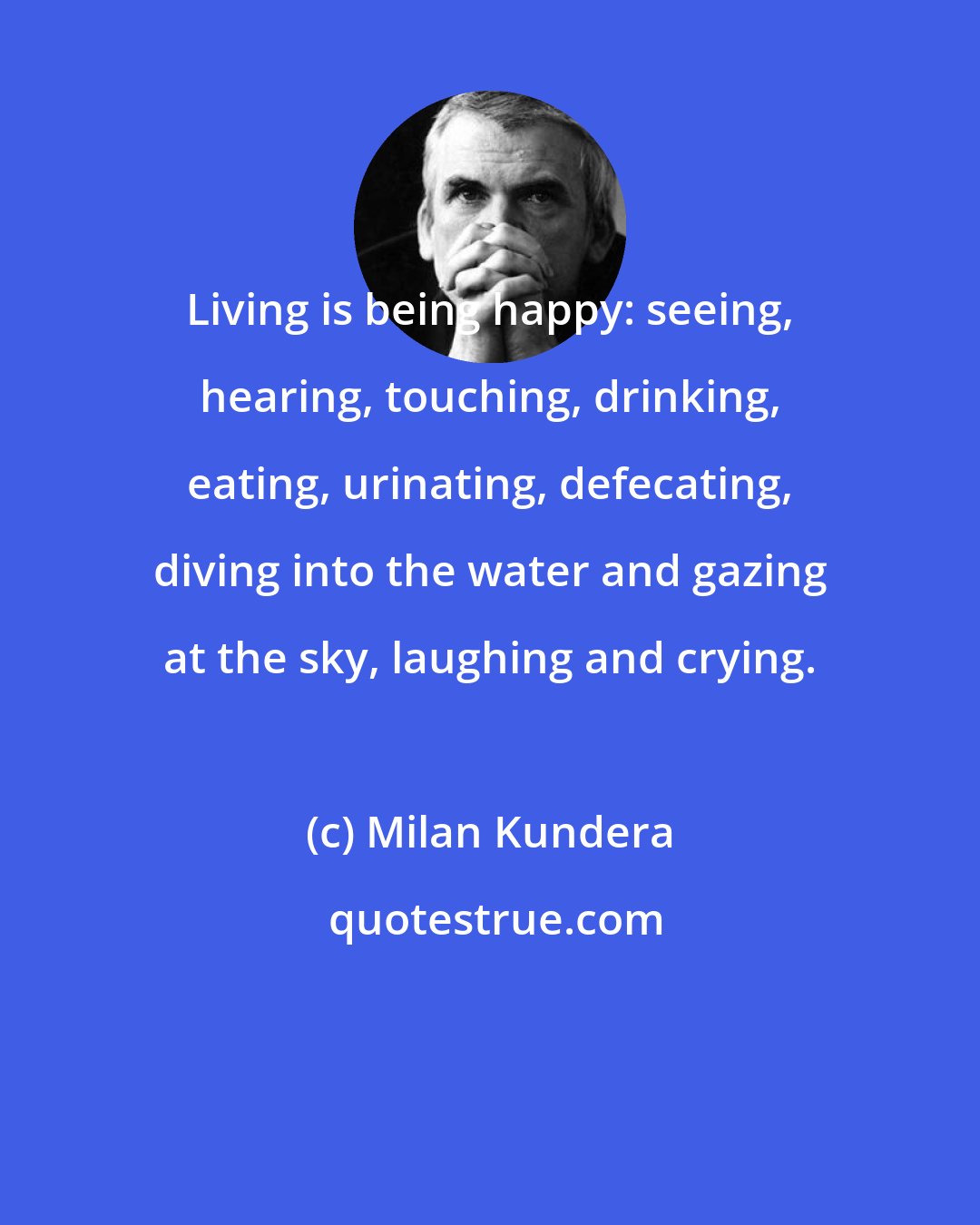 Milan Kundera: Living is being happy: seeing, hearing, touching, drinking, eating, urinating, defecating, diving into the water and gazing at the sky, laughing and crying.