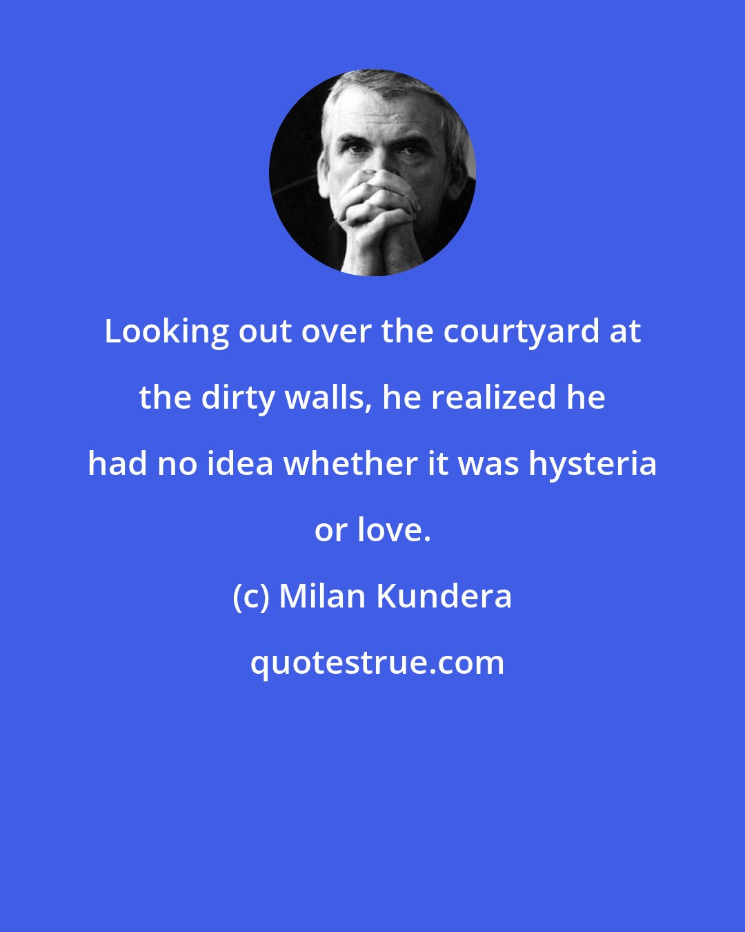 Milan Kundera: Looking out over the courtyard at the dirty walls, he realized he had no idea whether it was hysteria or love.