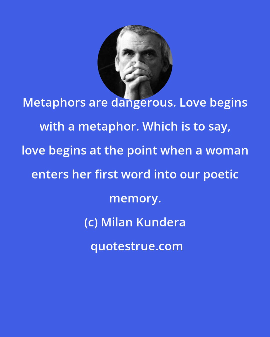 Milan Kundera: Metaphors are dangerous. Love begins with a metaphor. Which is to say, love begins at the point when a woman enters her first word into our poetic memory.