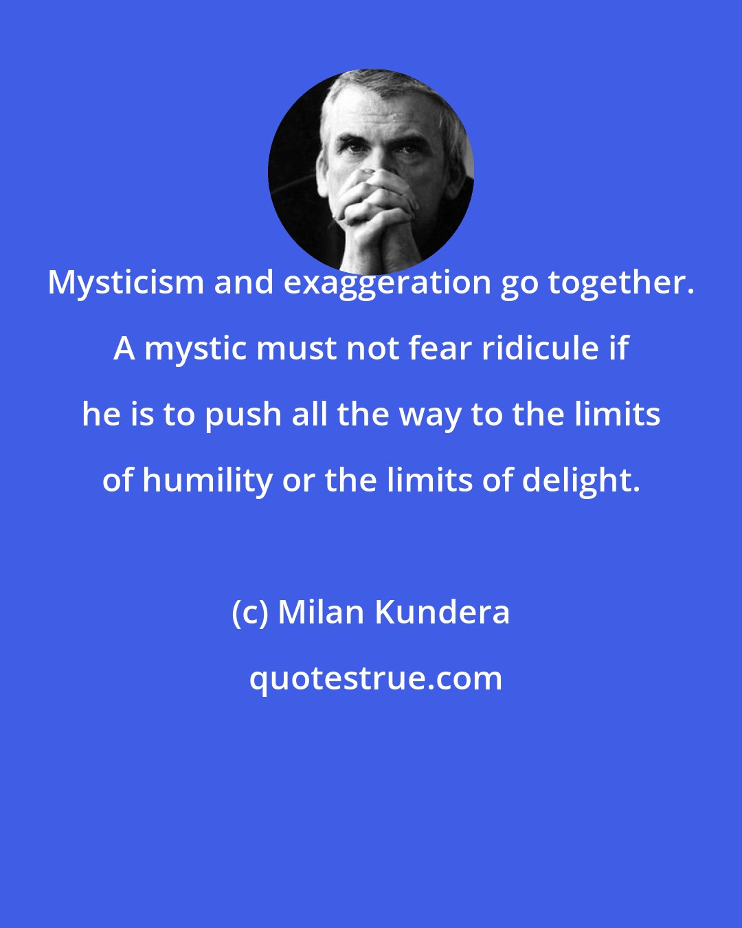 Milan Kundera: Mysticism and exaggeration go together. A mystic must not fear ridicule if he is to push all the way to the limits of humility or the limits of delight.