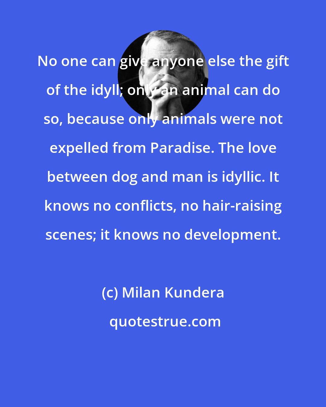 Milan Kundera: No one can give anyone else the gift of the idyll; only an animal can do so, because only animals were not expelled from Paradise. The love between dog and man is idyllic. It knows no conflicts, no hair-raising scenes; it knows no development.