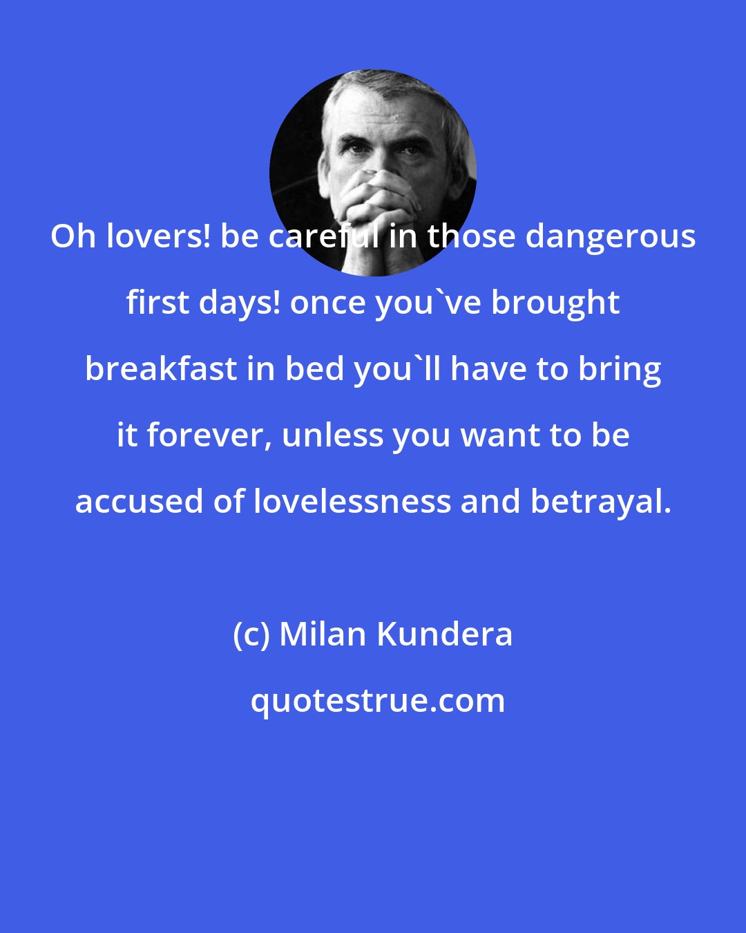 Milan Kundera: Oh lovers! be careful in those dangerous first days! once you've brought breakfast in bed you'll have to bring it forever, unless you want to be accused of lovelessness and betrayal.