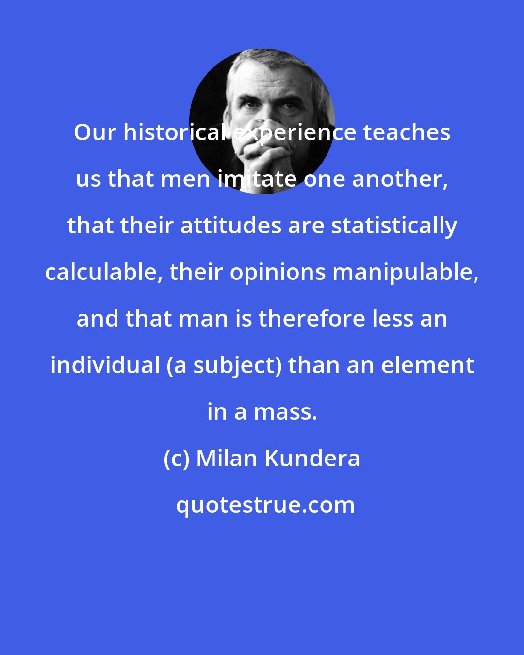 Milan Kundera: Our historical experience teaches us that men imitate one another, that their attitudes are statistically calculable, their opinions manipulable, and that man is therefore less an individual (a subject) than an element in a mass.