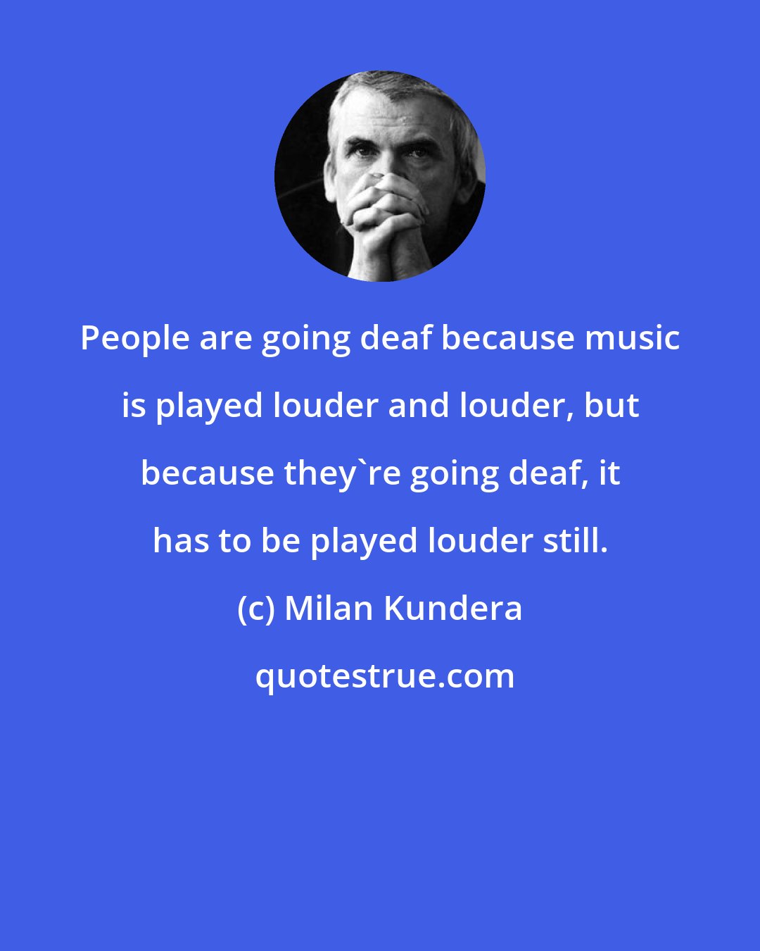 Milan Kundera: People are going deaf because music is played louder and louder, but because they're going deaf, it has to be played louder still.