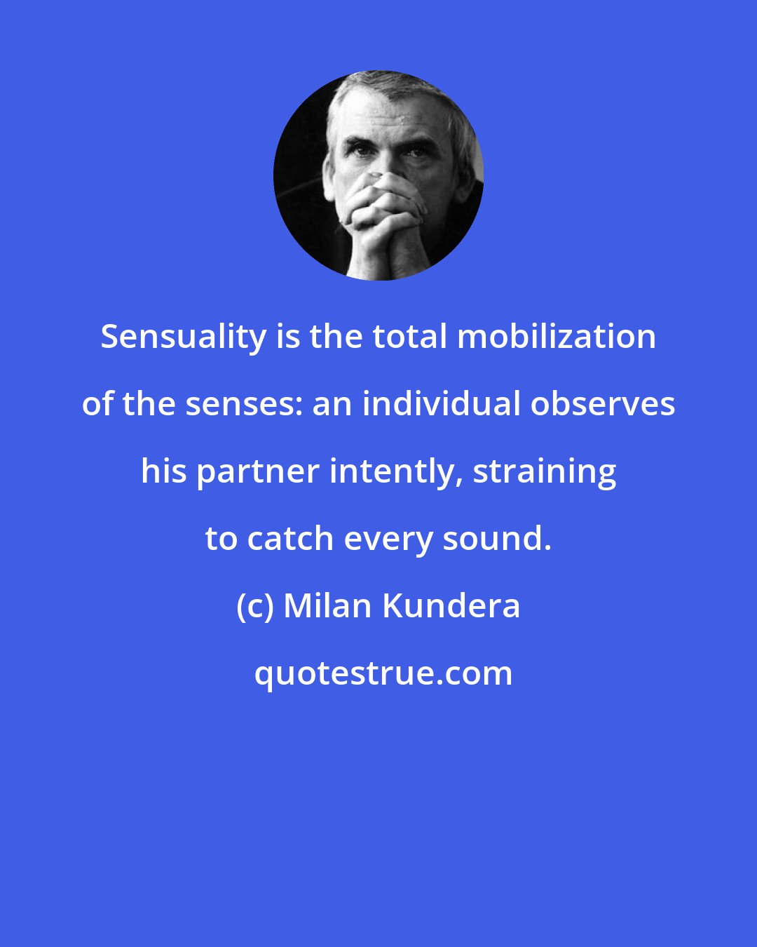 Milan Kundera: Sensuality is the total mobilization of the senses: an individual observes his partner intently, straining to catch every sound.