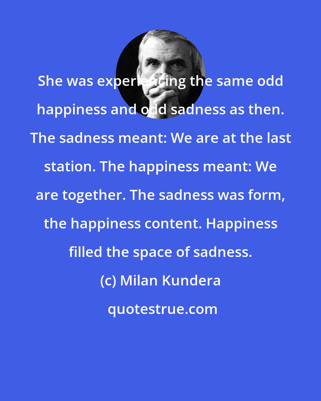 Milan Kundera: She was experiencing the same odd happiness and odd sadness as then. The sadness meant: We are at the last station. The happiness meant: We are together. The sadness was form, the happiness content. Happiness filled the space of sadness.