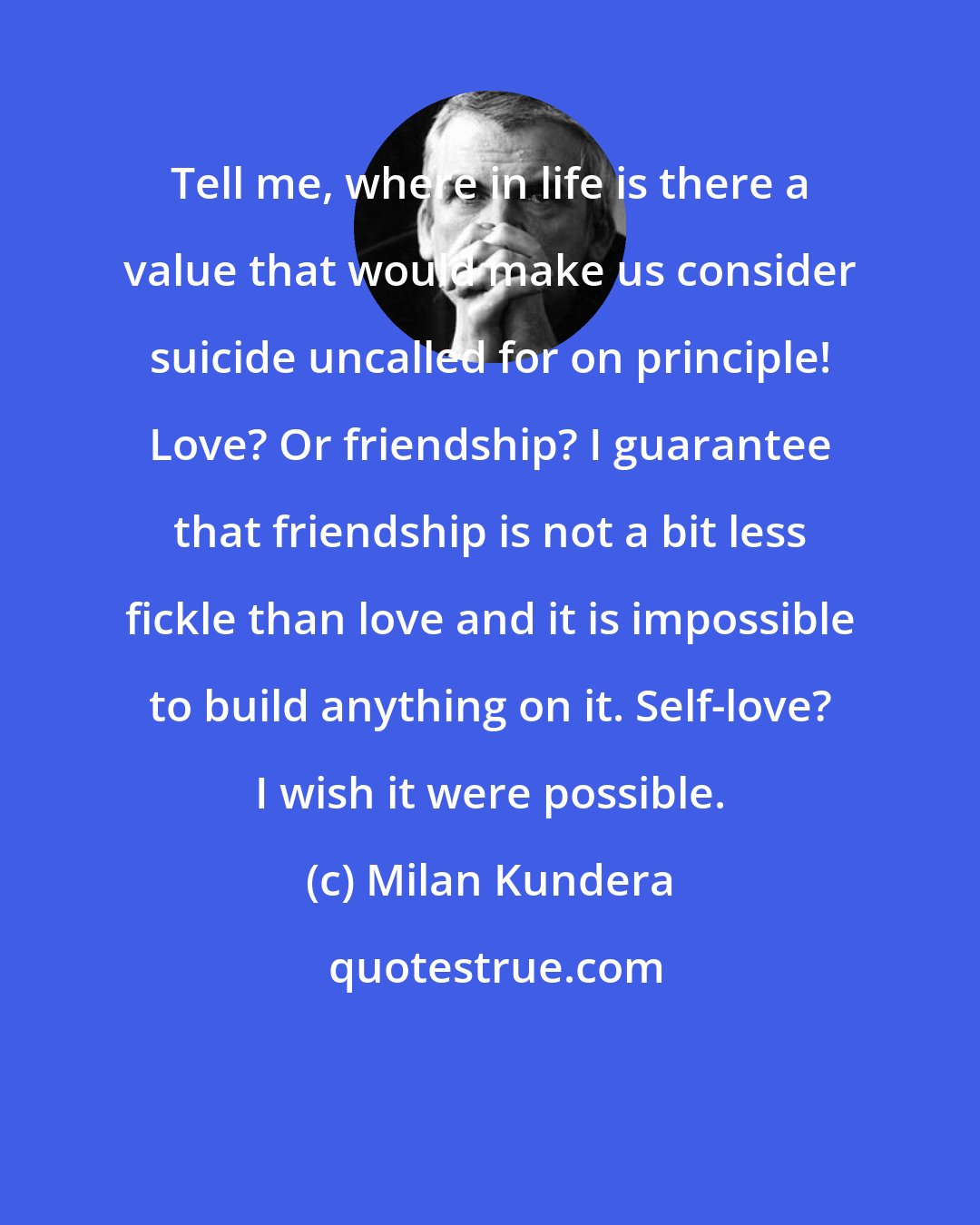 Milan Kundera: Tell me, where in life is there a value that would make us consider suicide uncalled for on principle! Love? Or friendship? I guarantee that friendship is not a bit less fickle than love and it is impossible to build anything on it. Self-love? I wish it were possible.