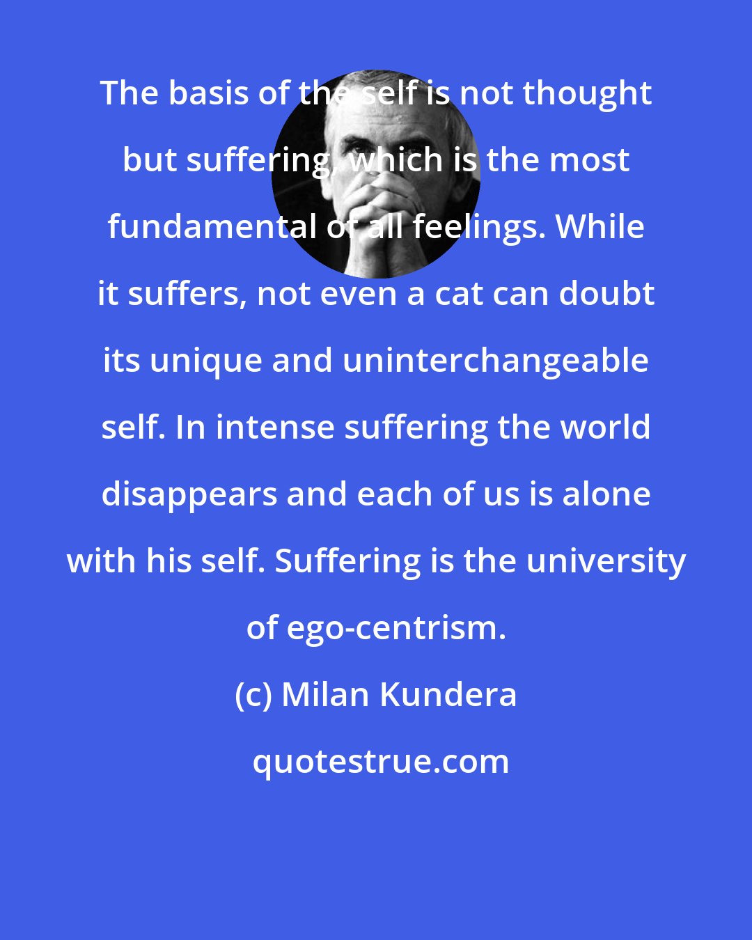 Milan Kundera: The basis of the self is not thought but suffering, which is the most fundamental of all feelings. While it suffers, not even a cat can doubt its unique and uninterchangeable self. In intense suffering the world disappears and each of us is alone with his self. Suffering is the university of ego-centrism.