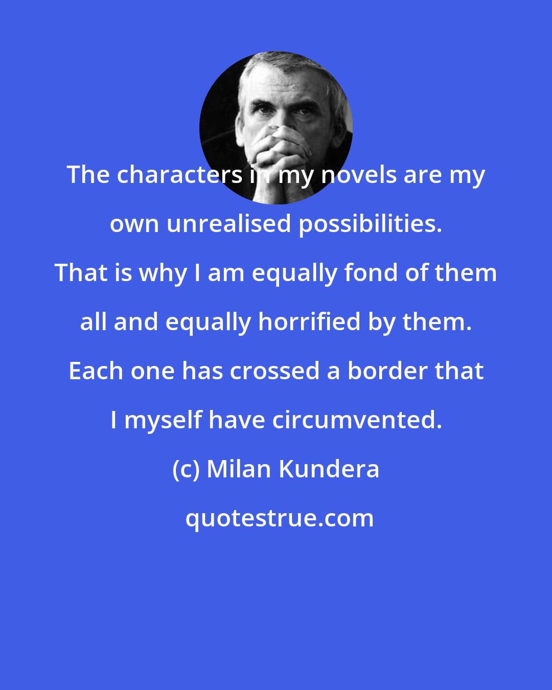 Milan Kundera: The characters in my novels are my own unrealised possibilities. That is why I am equally fond of them all and equally horrified by them. Each one has crossed a border that I myself have circumvented.