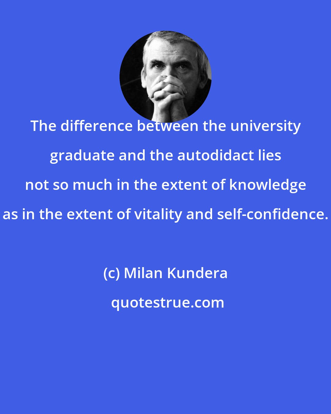 Milan Kundera: The difference between the university graduate and the autodidact lies not so much in the extent of knowledge as in the extent of vitality and self-confidence.