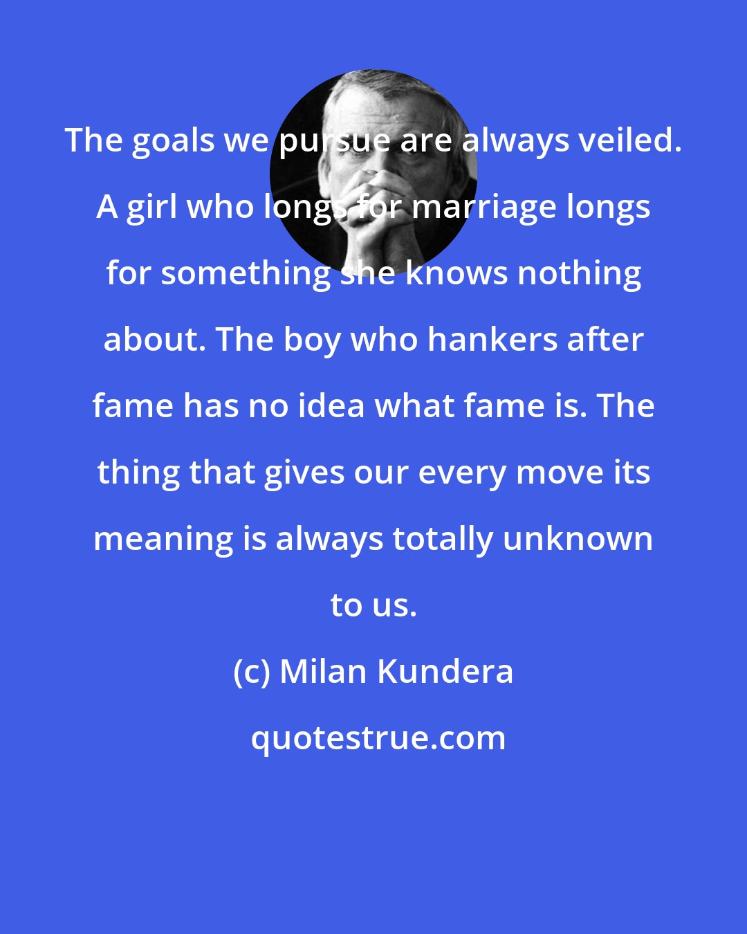 Milan Kundera: The goals we pursue are always veiled. A girl who longs for marriage longs for something she knows nothing about. The boy who hankers after fame has no idea what fame is. The thing that gives our every move its meaning is always totally unknown to us.