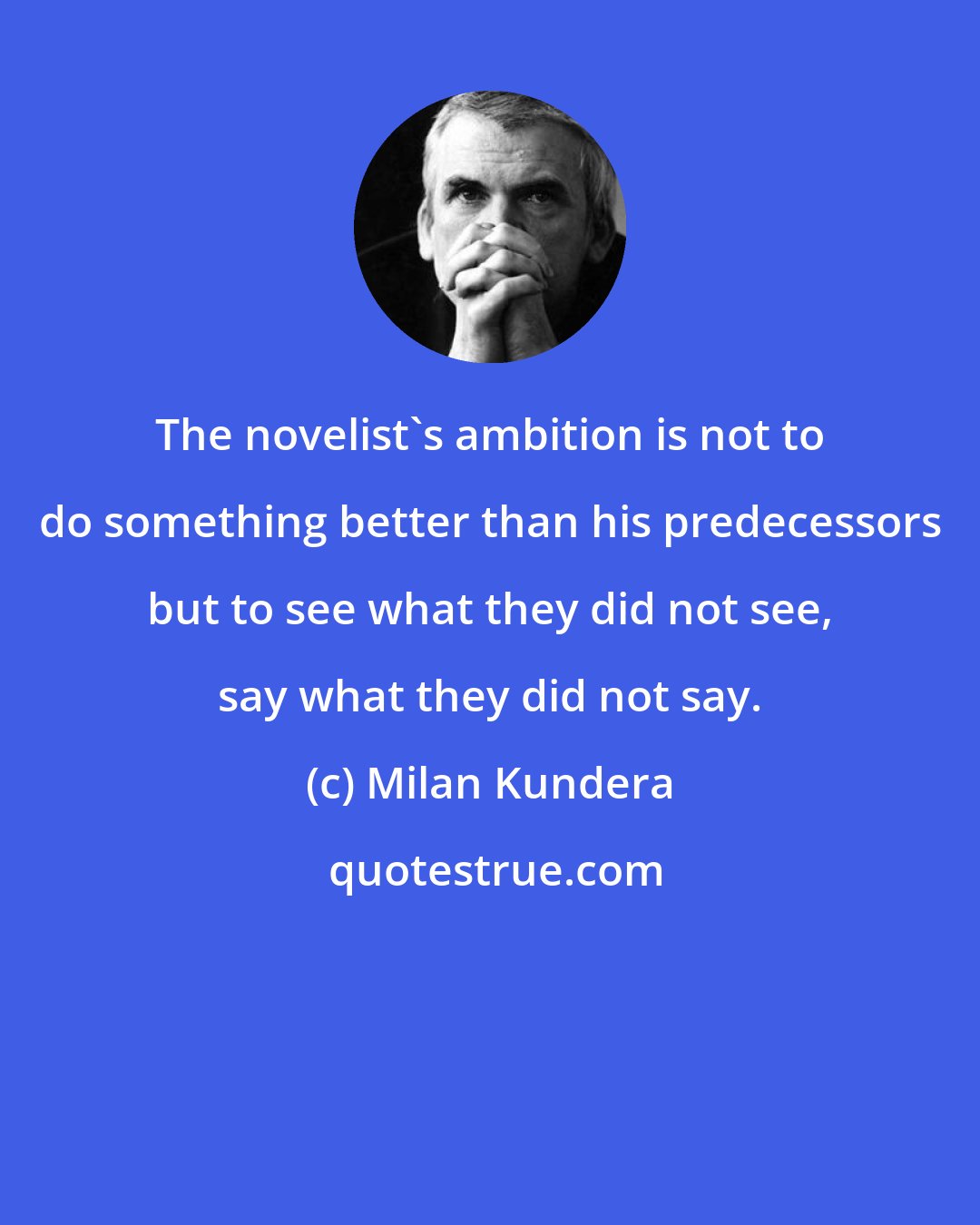 Milan Kundera: The novelist's ambition is not to do something better than his predecessors but to see what they did not see, say what they did not say.