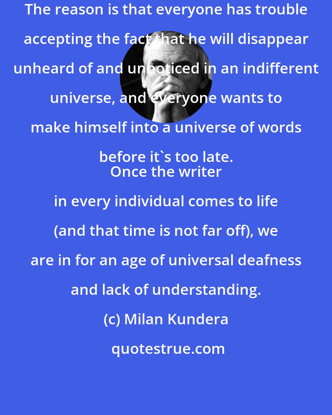 Milan Kundera: The reason is that everyone has trouble accepting the fact that he will disappear unheard of and unnoticed in an indifferent universe, and everyone wants to make himself into a universe of words before it's too late. 
 Once the writer in every individual comes to life (and that time is not far off), we are in for an age of universal deafness and lack of understanding.