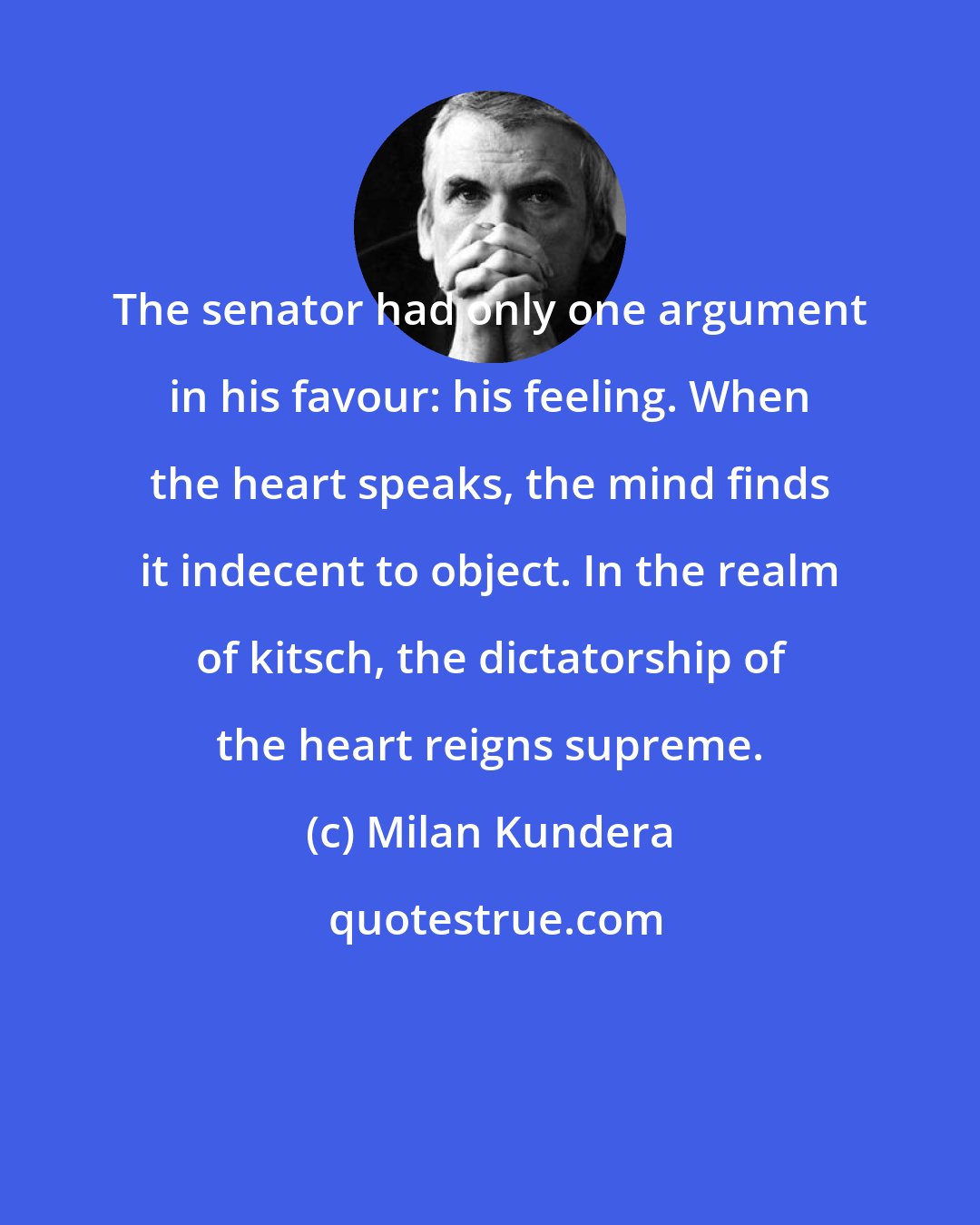 Milan Kundera: The senator had only one argument in his favour: his feeling. When the heart speaks, the mind finds it indecent to object. In the realm of kitsch, the dictatorship of the heart reigns supreme.