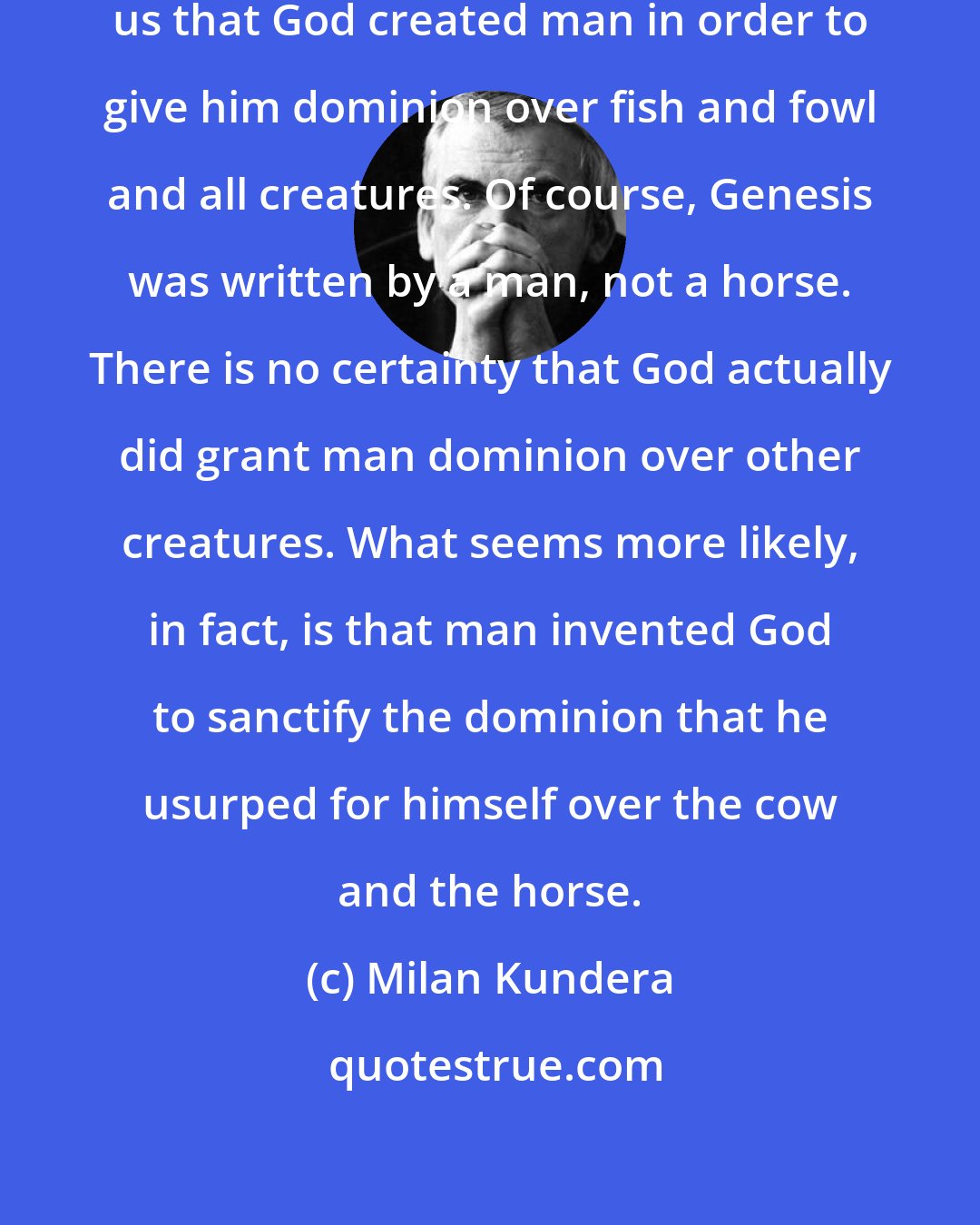 Milan Kundera: The very beginning of Genesis tells us that God created man in order to give him dominion over fish and fowl and all creatures. Of course, Genesis was written by a man, not a horse. There is no certainty that God actually did grant man dominion over other creatures. What seems more likely, in fact, is that man invented God to sanctify the dominion that he usurped for himself over the cow and the horse.