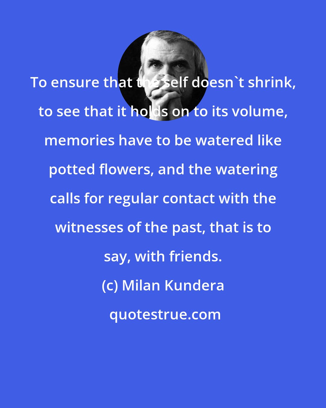 Milan Kundera: To ensure that the self doesn't shrink, to see that it holds on to its volume, memories have to be watered like potted flowers, and the watering calls for regular contact with the witnesses of the past, that is to say, with friends.