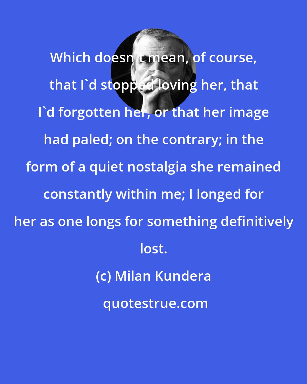 Milan Kundera: Which doesn't mean, of course, that I'd stopped loving her, that I'd forgotten her, or that her image had paled; on the contrary; in the form of a quiet nostalgia she remained constantly within me; I longed for her as one longs for something definitively lost.