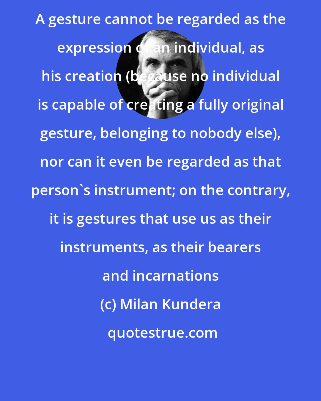 Milan Kundera: A gesture cannot be regarded as the expression of an individual, as his creation (because no individual is capable of creating a fully original gesture, belonging to nobody else), nor can it even be regarded as that person's instrument; on the contrary, it is gestures that use us as their instruments, as their bearers and incarnations