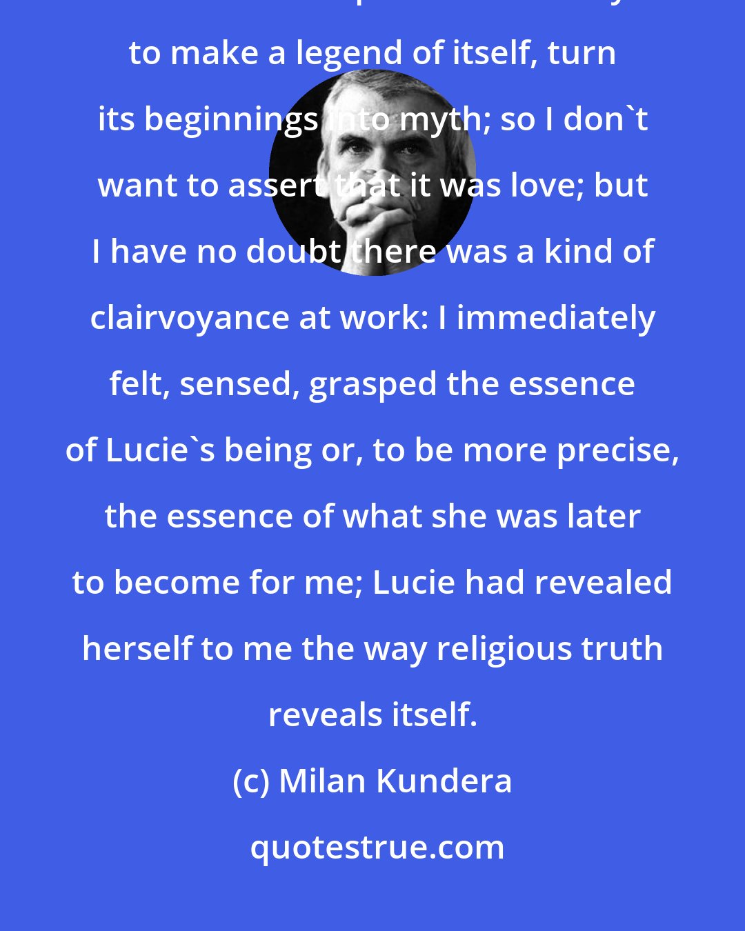 Milan Kundera: A great deal has been said about love at first sight; I am perfectly aware of love's retrospective tendency to make a legend of itself, turn its beginnings into myth; so I don't want to assert that it was love; but I have no doubt there was a kind of clairvoyance at work: I immediately felt, sensed, grasped the essence of Lucie's being or, to be more precise, the essence of what she was later to become for me; Lucie had revealed herself to me the way religious truth reveals itself.