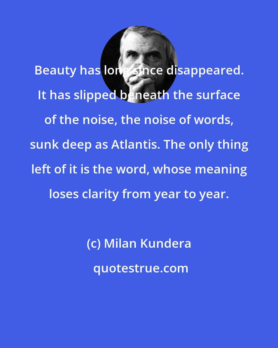 Milan Kundera: Beauty has long since disappeared. It has slipped beneath the surface of the noise, the noise of words, sunk deep as Atlantis. The only thing left of it is the word, whose meaning loses clarity from year to year.