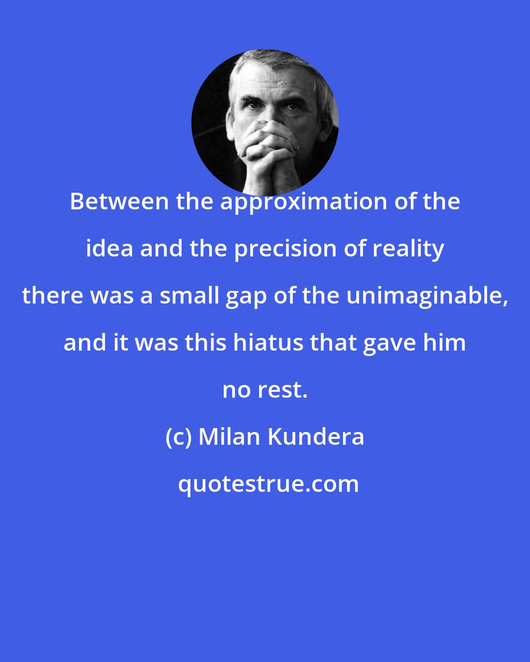 Milan Kundera: Between the approximation of the idea and the precision of reality there was a small gap of the unimaginable, and it was this hiatus that gave him no rest.