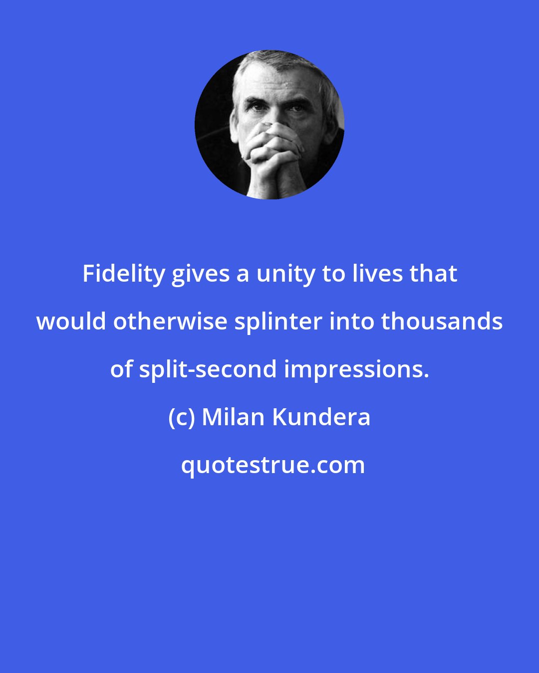 Milan Kundera: Fidelity gives a unity to lives that would otherwise splinter into thousands of split-second impressions.