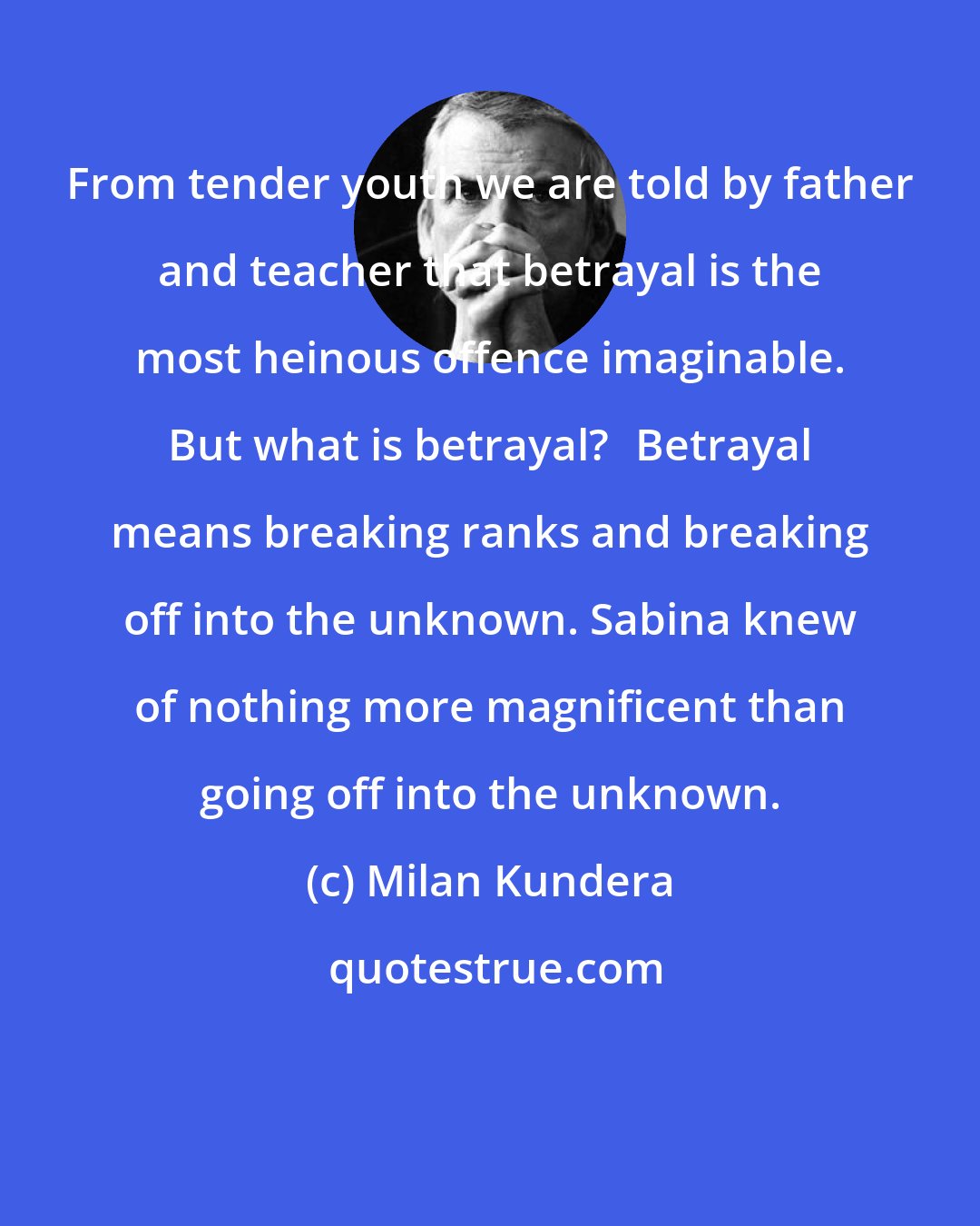 Milan Kundera: From tender youth we are told by father and teacher that betrayal is the most heinous offence imaginable. But what is betrayal?Betrayal means breaking ranks and breaking off into the unknown. Sabina knew of nothing more magnificent than going off into the unknown.