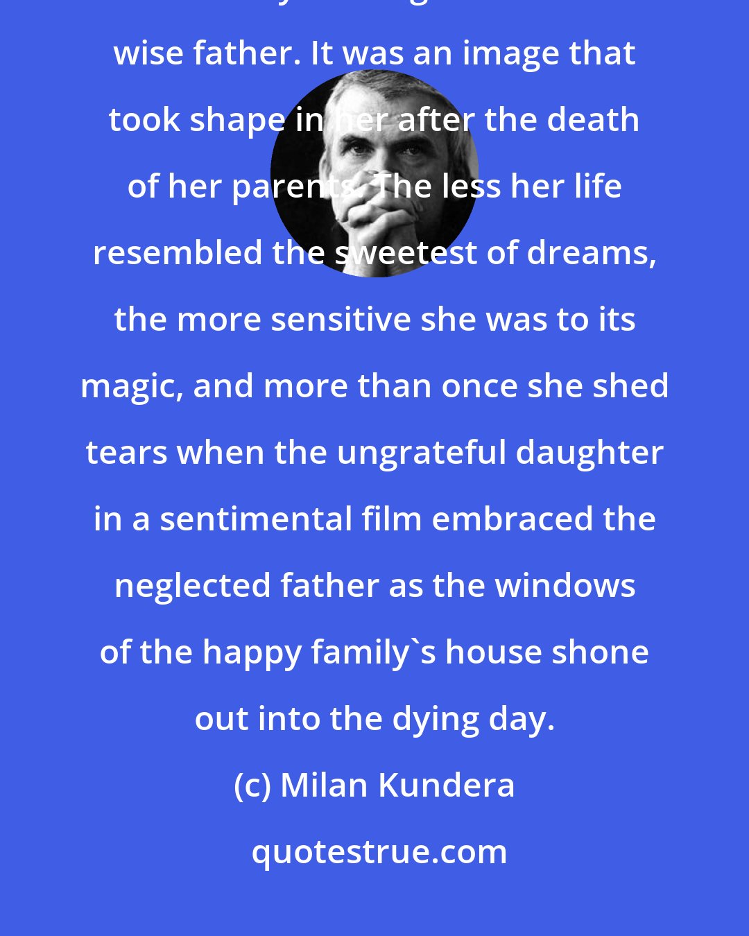 Milan Kundera: Her kitsch was the image of home, all peace, quiet, and harmony, and ruled by a loving mother and a wise father. It was an image that took shape in her after the death of her parents. The less her life resembled the sweetest of dreams, the more sensitive she was to its magic, and more than once she shed tears when the ungrateful daughter in a sentimental film embraced the neglected father as the windows of the happy family's house shone out into the dying day.