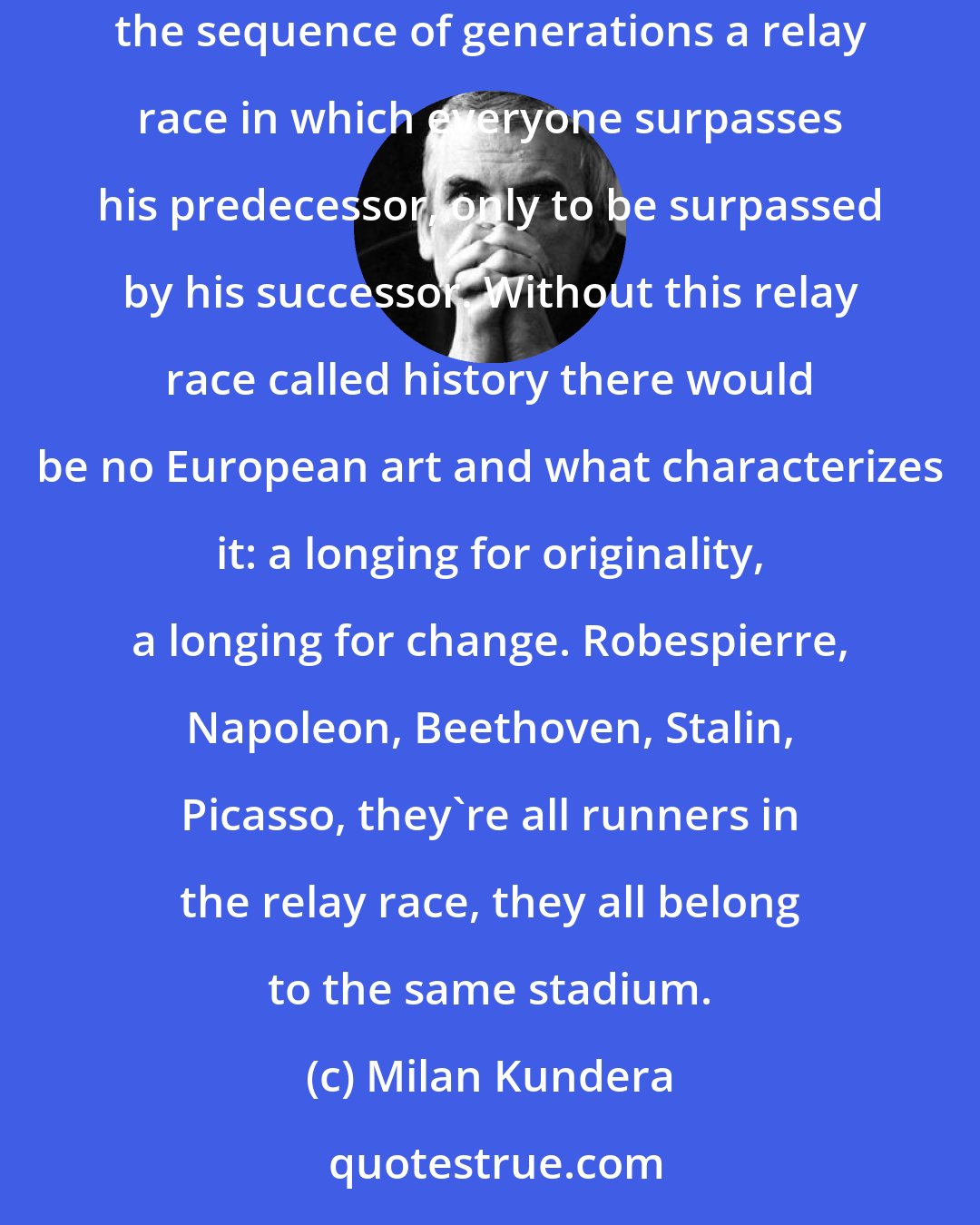 Milan Kundera: High culture is nothing but a child of that European perversion called history, the obsession we have with going forward, with considering the sequence of generations a relay race in which everyone surpasses his predecessor, only to be surpassed by his successor. Without this relay race called history there would be no European art and what characterizes it: a longing for originality, a longing for change. Robespierre, Napoleon, Beethoven, Stalin, Picasso, they're all runners in the relay race, they all belong to the same stadium.