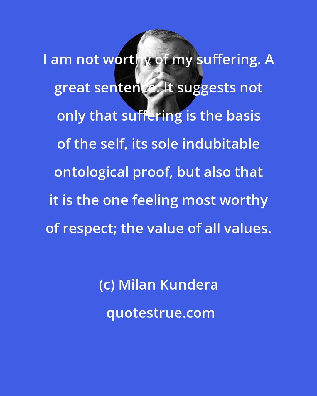 Milan Kundera: I am not worthy of my suffering. A great sentence. It suggests not only that suffering is the basis of the self, its sole indubitable ontological proof, but also that it is the one feeling most worthy of respect; the value of all values.