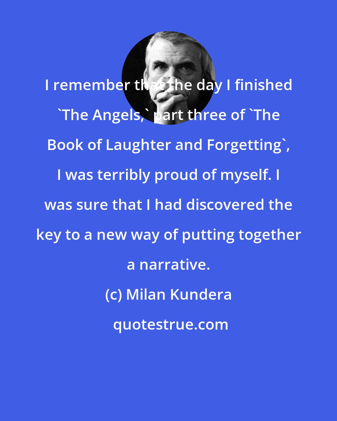 Milan Kundera: I remember that the day I finished 'The Angels,' part three of 'The Book of Laughter and Forgetting', I was terribly proud of myself. I was sure that I had discovered the key to a new way of putting together a narrative.