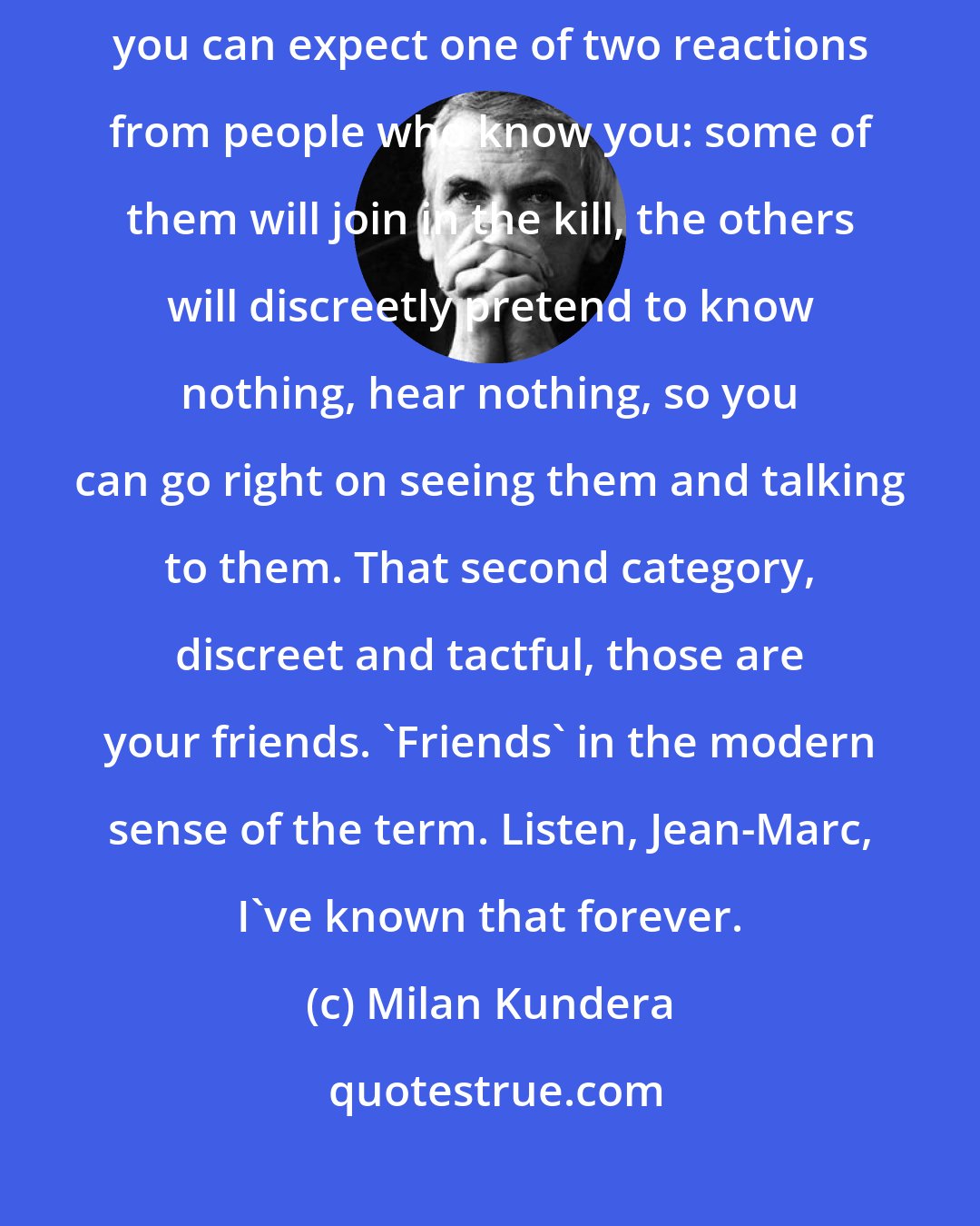 Milan Kundera: If hatred strikes you, if you get accused, thrown to the lions, you can expect one of two reactions from people who know you: some of them will join in the kill, the others will discreetly pretend to know nothing, hear nothing, so you can go right on seeing them and talking to them. That second category, discreet and tactful, those are your friends. 'Friends' in the modern sense of the term. Listen, Jean-Marc, I've known that forever.