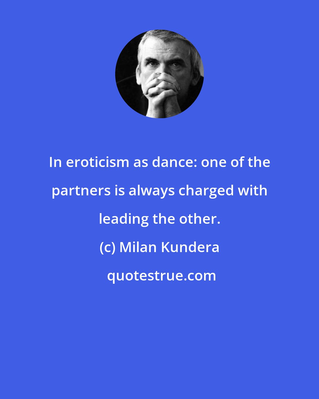 Milan Kundera: In eroticism as dance: one of the partners is always charged with leading the other.