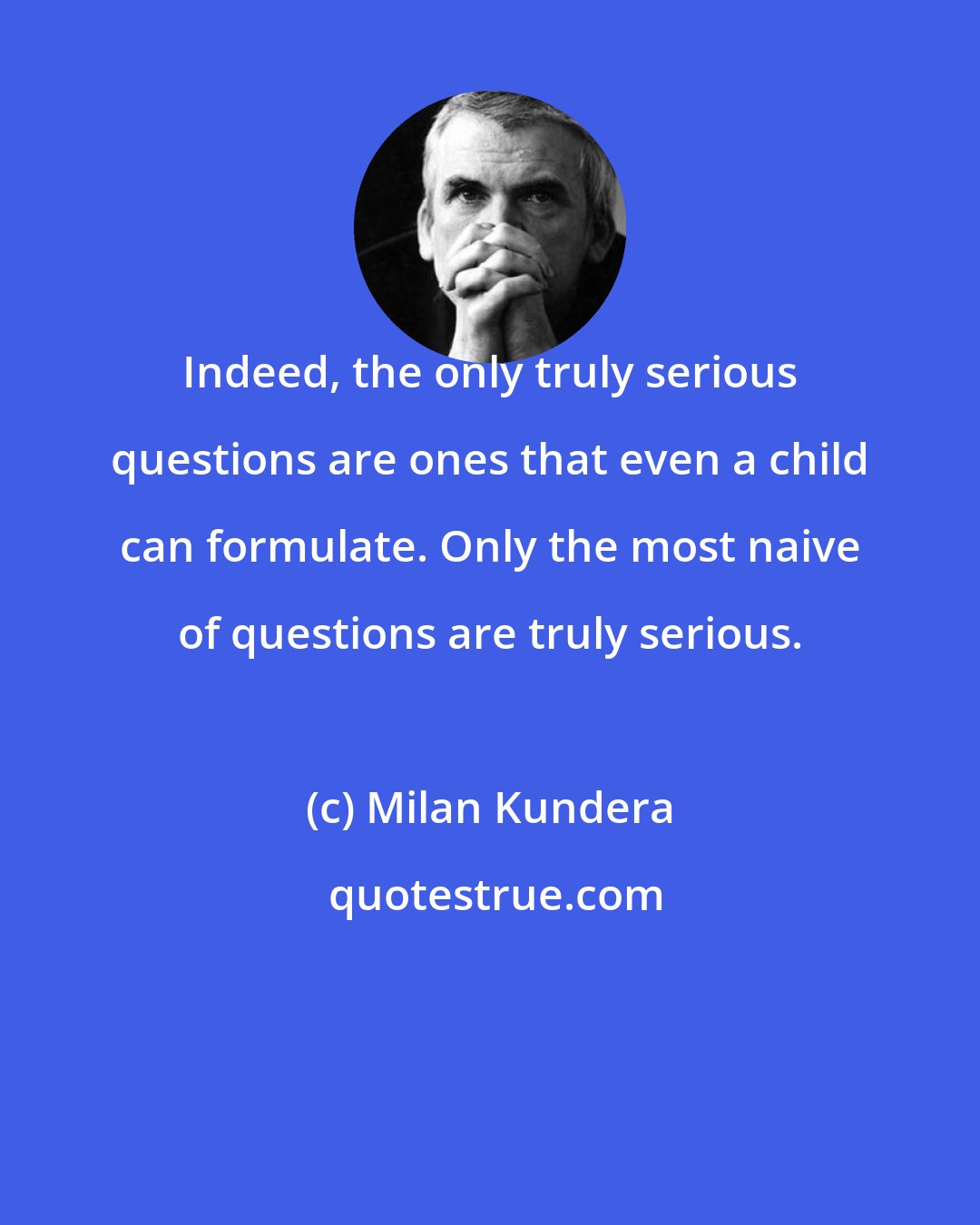 Milan Kundera: Indeed, the only truly serious questions are ones that even a child can formulate. Only the most naive of questions are truly serious.