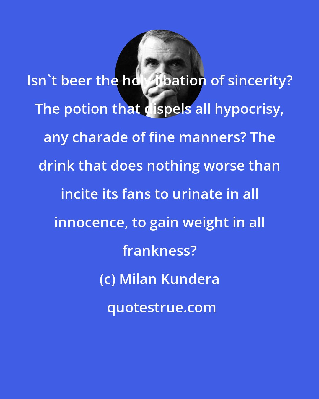 Milan Kundera: Isn't beer the holy libation of sincerity? The potion that dispels all hypocrisy, any charade of fine manners? The drink that does nothing worse than incite its fans to urinate in all innocence, to gain weight in all frankness?