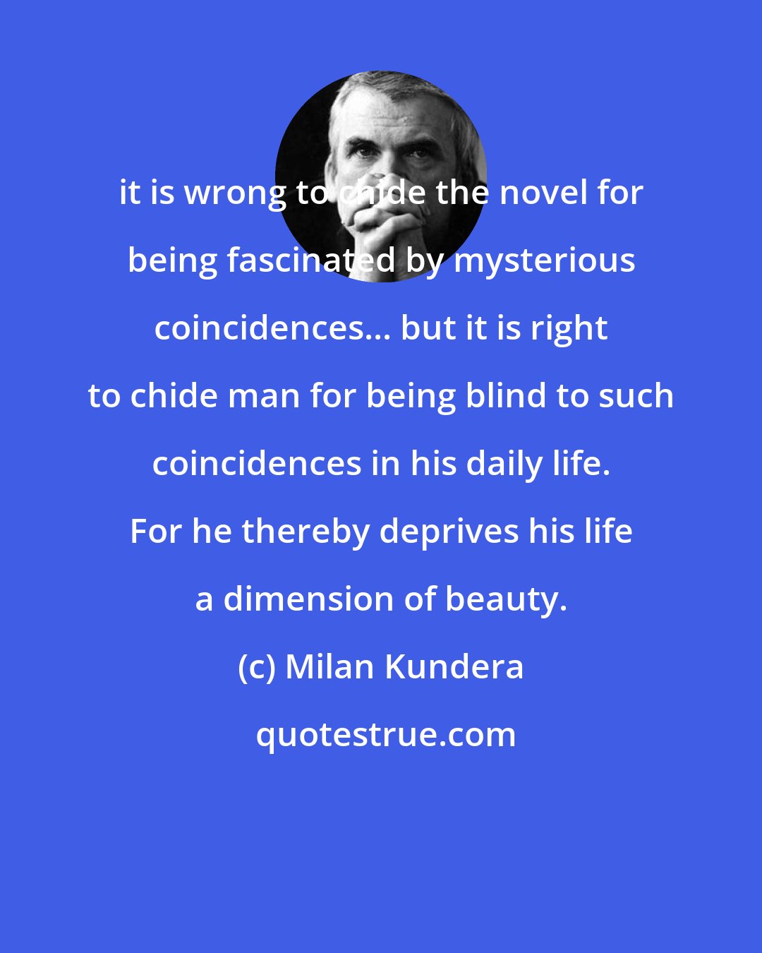 Milan Kundera: it is wrong to chide the novel for being fascinated by mysterious coincidences... but it is right to chide man for being blind to such coincidences in his daily life. For he thereby deprives his life a dimension of beauty.