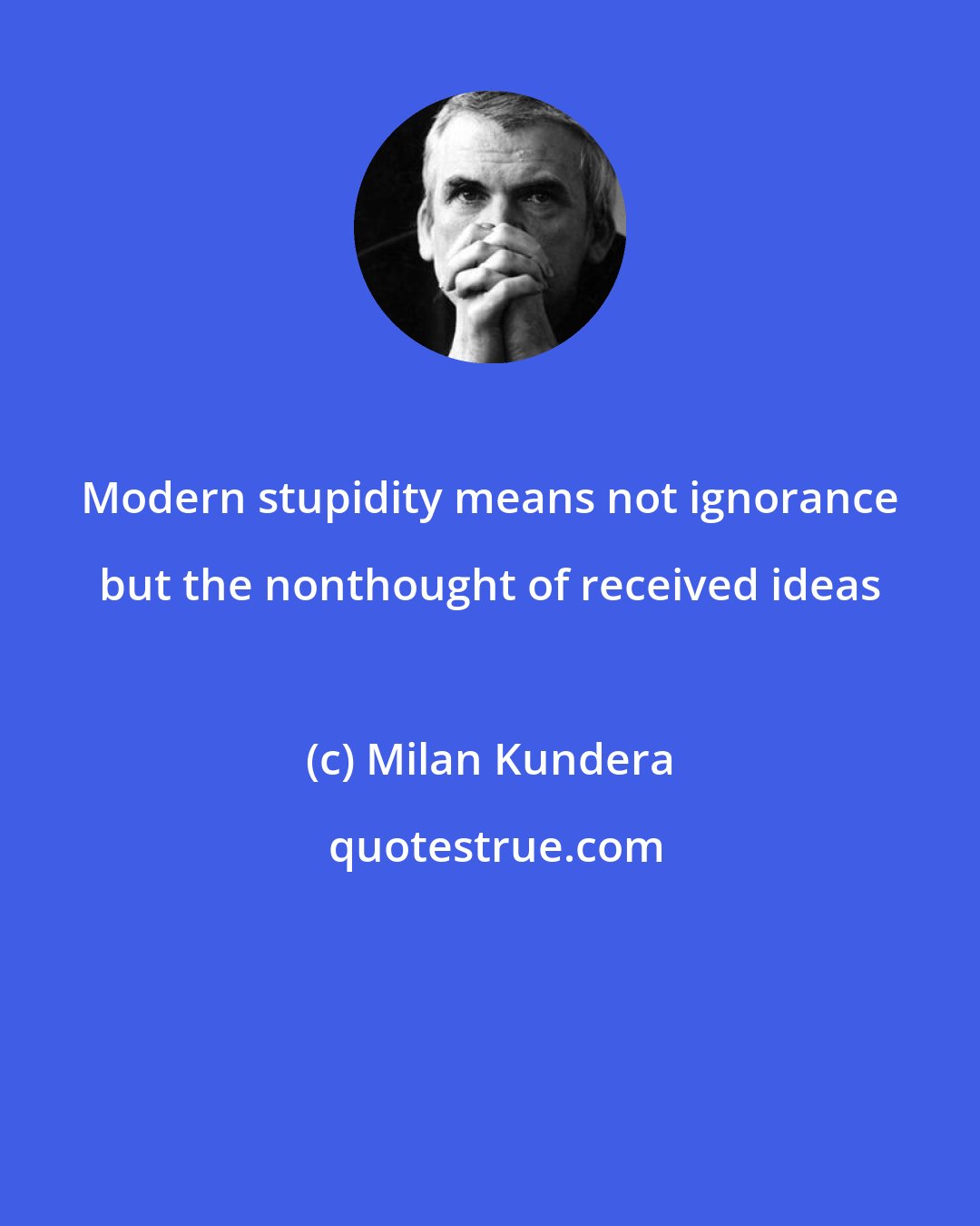 Milan Kundera: Modern stupidity means not ignorance but the nonthought of received ideas