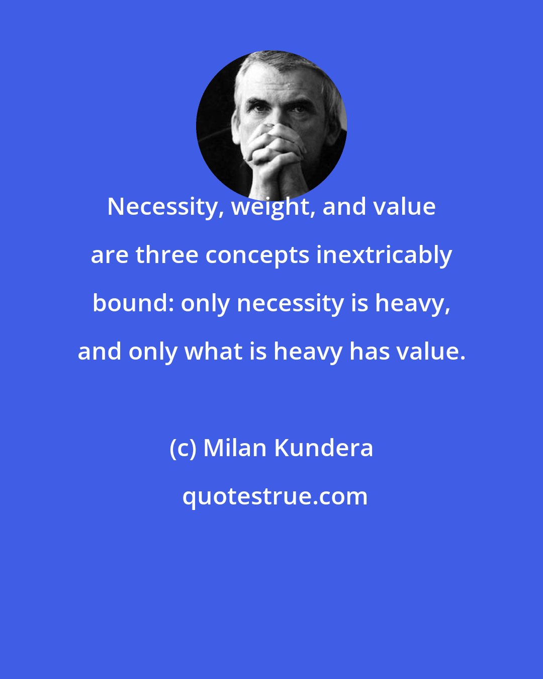 Milan Kundera: Necessity, weight, and value are three concepts inextricably bound: only necessity is heavy, and only what is heavy has value.